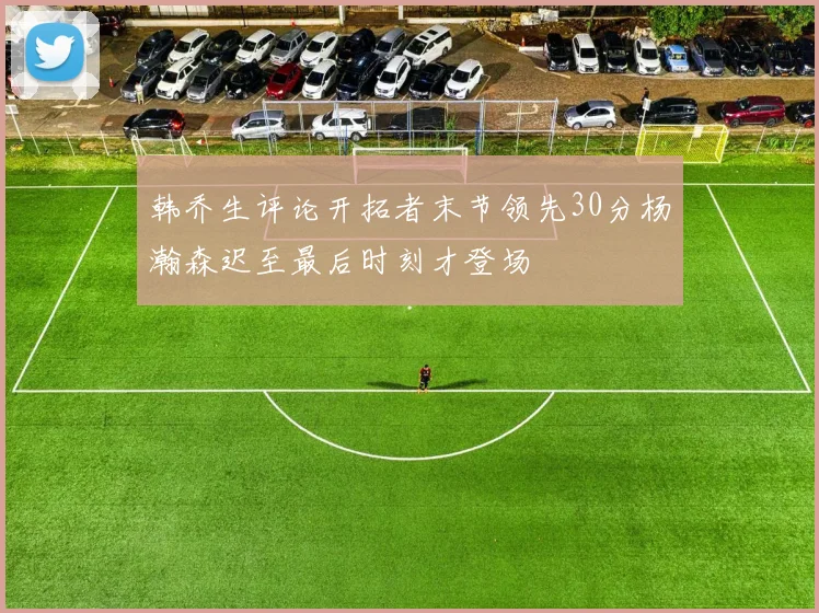 韩乔生评论开拓者末节领先30分杨瀚森迟至最后时刻才登场