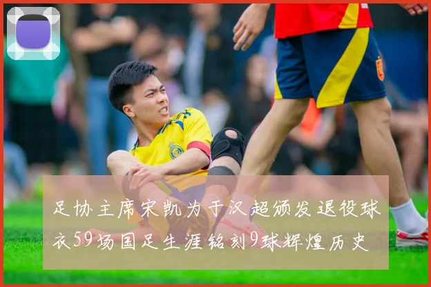 足协主席宋凯为于汉超颁发退役球衣59场国足生涯铭刻9球辉煌历史