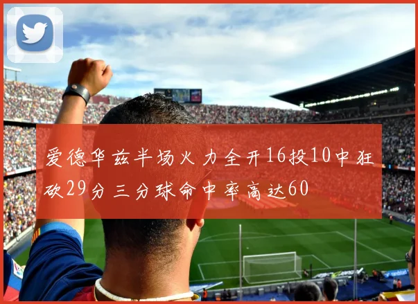 爱德华兹半场火力全开16投10中狂砍29分三分球命中率高达60