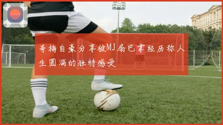 夸梅自豪分享被MJ扇巴掌经历称人生圆满的独特感受