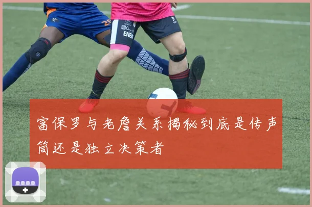 富保罗与老詹关系揭秘到底是传声筒还是独立决策者