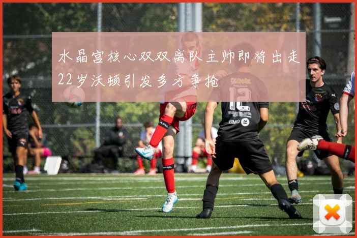 水晶宫核心双双离队主帅即将出走22岁沃顿引发多方争抢