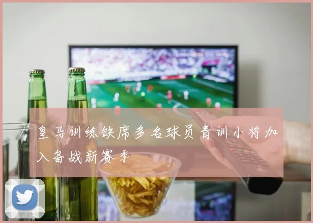 皇马训练缺席多名球员青训小将加入备战新赛季
