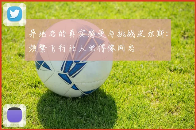 异地恋的真实感受与挑战皮尔斯：频繁飞行让人觉得像网恋