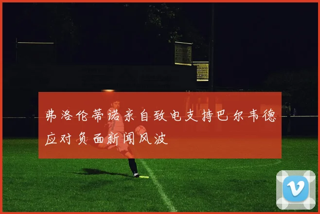 弗洛伦蒂诺亲自致电支持巴尔韦德应对负面新闻风波