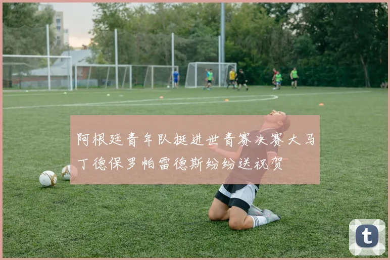 阿根廷青年队挺进世青赛决赛大马丁德保罗帕雷德斯纷纷送祝贺