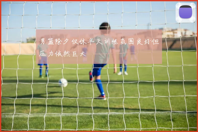 男篮除夕仅休半天训练氛围良好但压力依然巨大