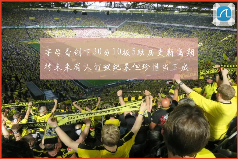 字母哥创下30分10板5助历史新高期待未来有人打破纪录但珍惜当下成就