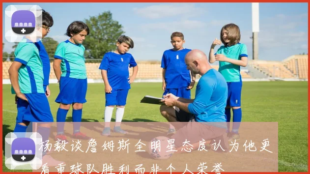 杨毅谈詹姆斯全明星态度认为他更看重球队胜利而非个人荣誉
