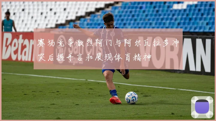 赛场竞争激烈阿门与阿尔瓦拉多冲突后握手言和展现体育精神