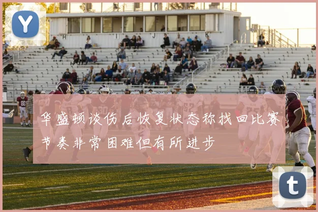 华盛顿谈伤后恢复状态称找回比赛节奏非常困难但有所进步