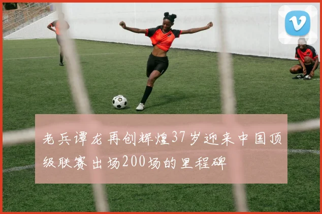 老兵谭龙再创辉煌37岁迎来中国顶级联赛出场200场的里程碑