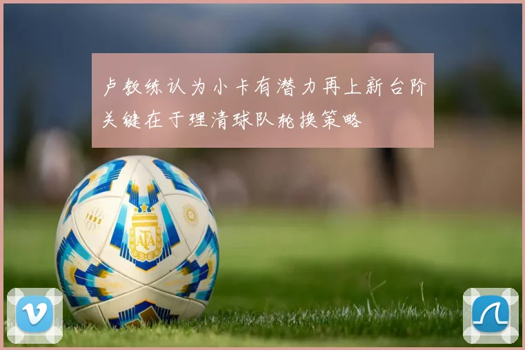卢教练认为小卡有潜力再上新台阶关键在于理清球队轮换策略
