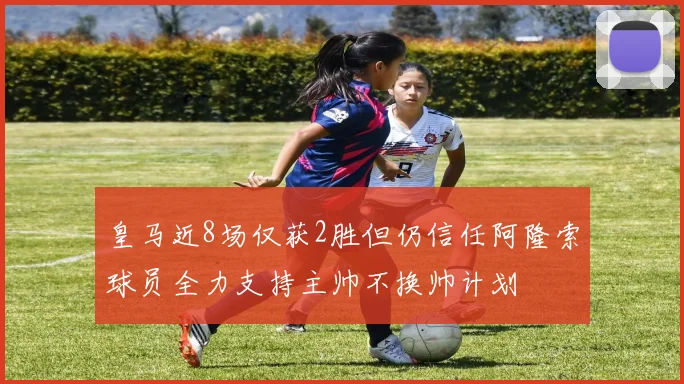 皇马近8场仅获2胜但仍信任阿隆索球员全力支持主帅不换帅计划