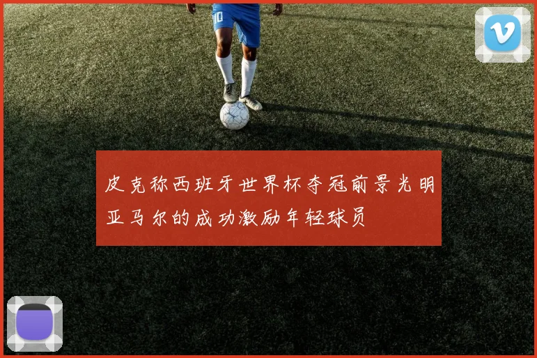 皮克称西班牙世界杯夺冠前景光明亚马尔的成功激励年轻球员