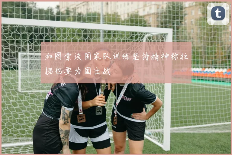 加图索谈国家队训练坚持精神称拄拐也要为国出战