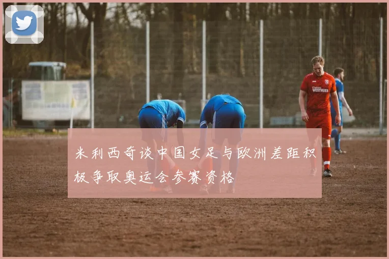 米利西奇谈中国女足与欧洲差距积极争取奥运会参赛资格