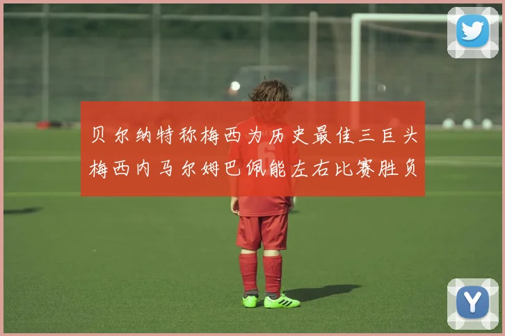 贝尔纳特称梅西为历史最佳三巨头梅西内马尔姆巴佩能左右比赛胜负