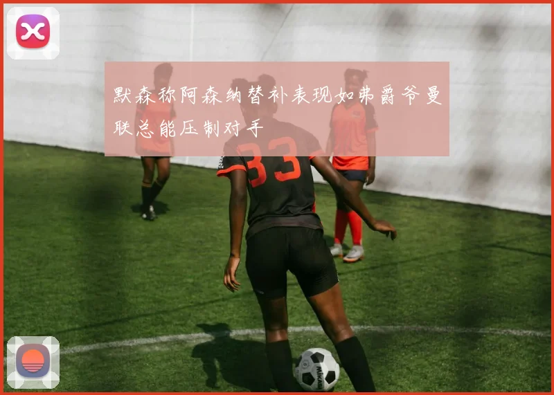 默森称阿森纳替补表现如弗爵爷曼联总能压制对手