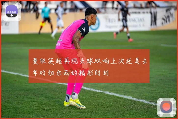 曼联英超再现头球双响上次还是去年对切尔西的精彩时刻