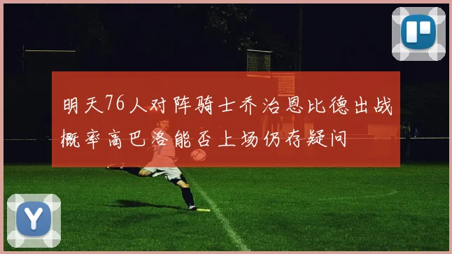 明天76人对阵骑士乔治恩比德出战概率高巴洛能否上场仍存疑问