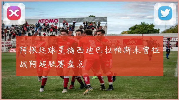 阿根廷球星梅西迪巴拉帕斯未曾征战阿超联赛盘点