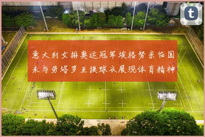 意大利女排奥运冠军埃格努亲临国米与劳塔罗互换球衣展现体育精神