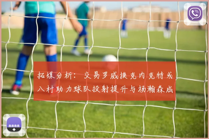 拓媒分析：交易罗威换克内克特或八村助力球队投射提升与杨瀚森成长