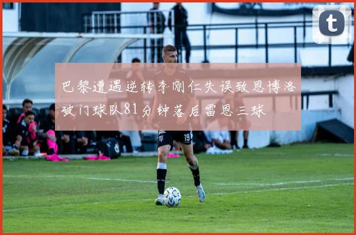巴黎遭遇逆转李刚仁失误致恩博洛破门球队81分钟落后雷恩三球