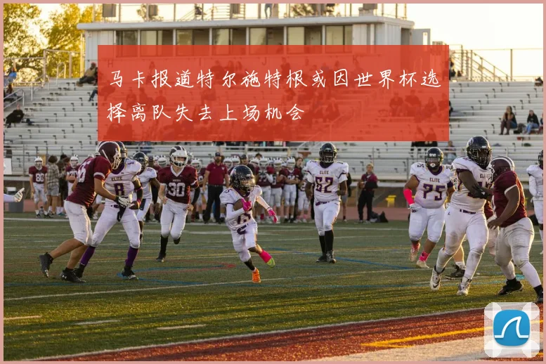 马卡报道特尔施特根或因世界杯选择离队失去上场机会