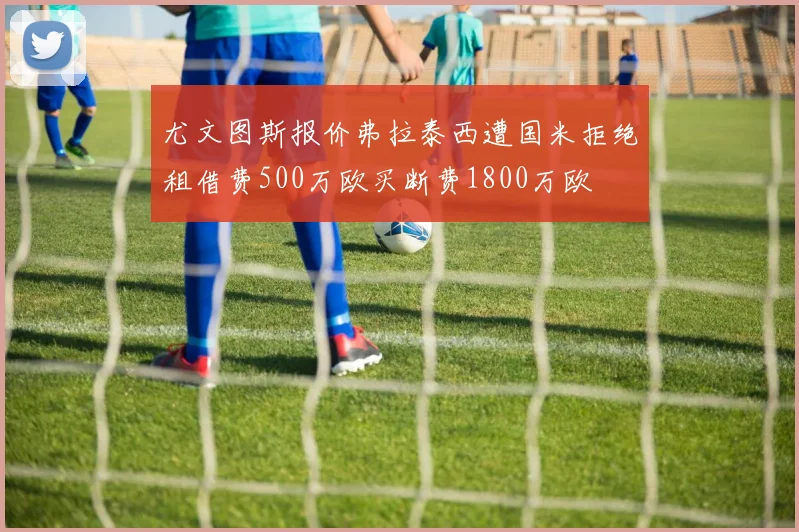 尤文图斯报价弗拉泰西遭国米拒绝租借费500万欧买断费1800万欧