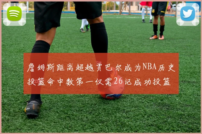 詹姆斯距离超越贾巴尔成为NBA历史投篮命中数第一仅需26记成功投篮