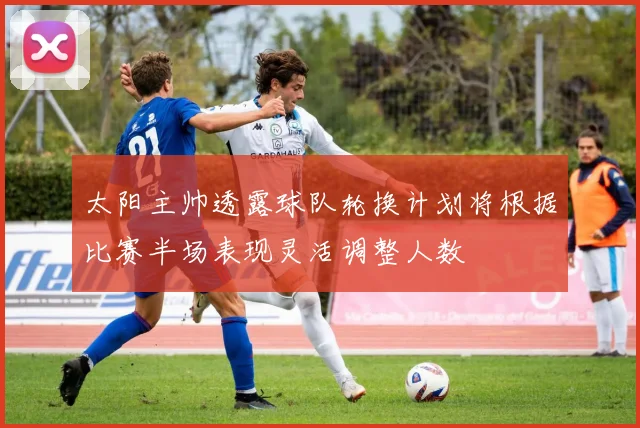 太阳主帅透露球队轮换计划将根据比赛半场表现灵活调整人数