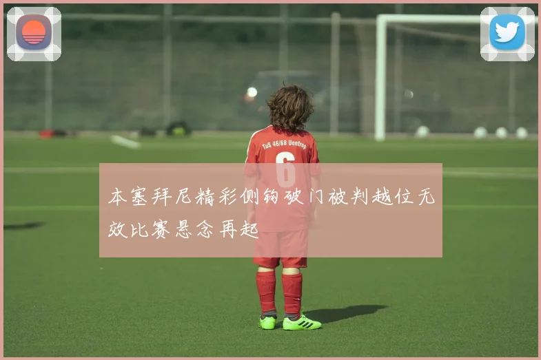本塞拜尼精彩侧钩破门被判越位无效比赛悬念再起
