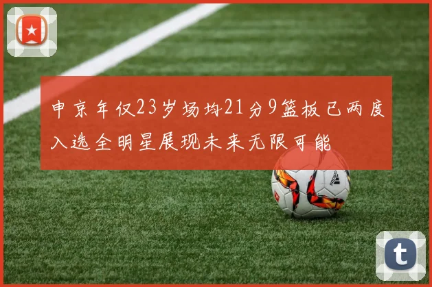 申京年仅23岁场均21分9篮板已两度入选全明星展现未来无限可能