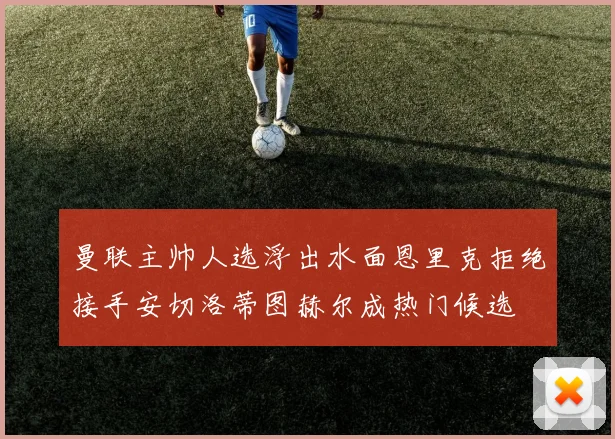 曼联主帅人选浮出水面恩里克拒绝接手安切洛蒂图赫尔成热门候选