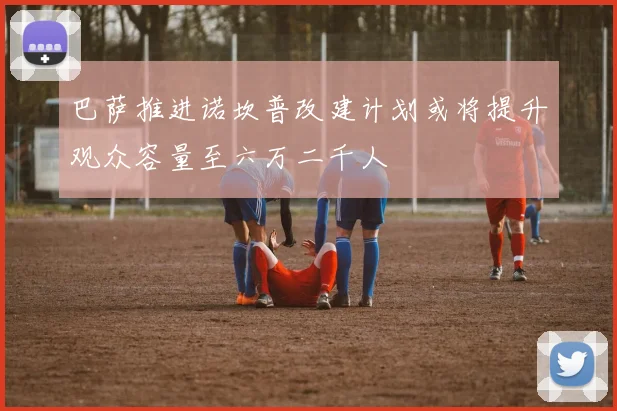 巴萨推进诺坎普改建计划或将提升观众容量至六万二千人