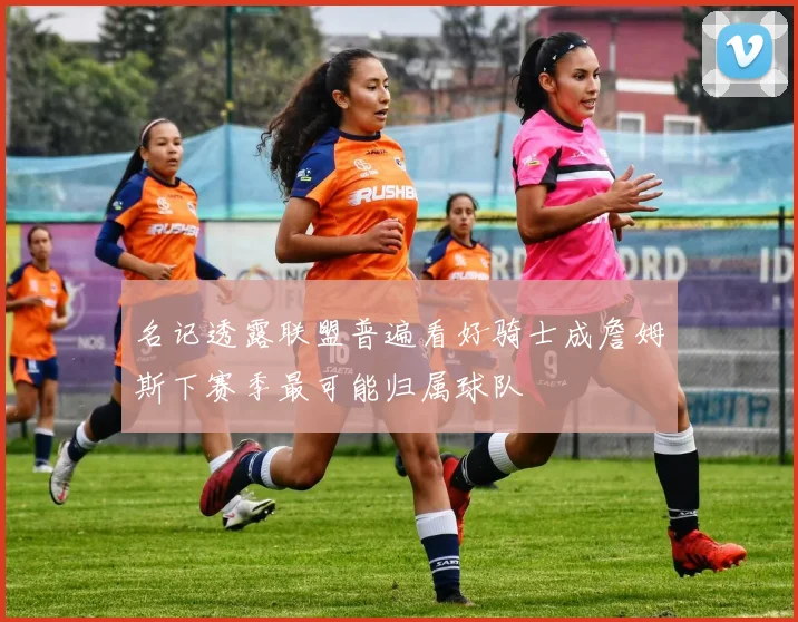名记透露联盟普遍看好骑士成詹姆斯下赛季最可能归属球队