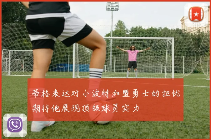 蒂格表达对小波特加盟勇士的担忧期待他展现顶级球员实力