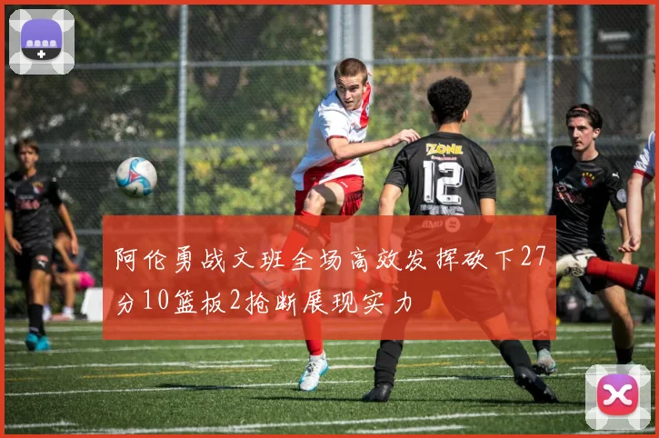 阿伦勇战文班全场高效发挥砍下27分10篮板2抢断展现实力
