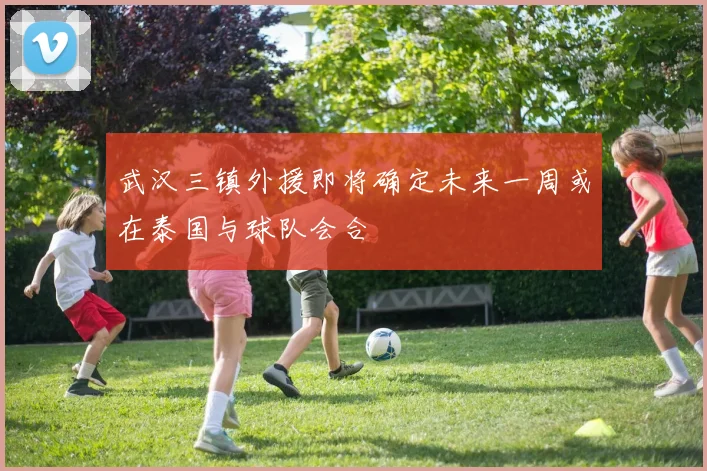 武汉三镇外援即将确定未来一周或在泰国与球队会合